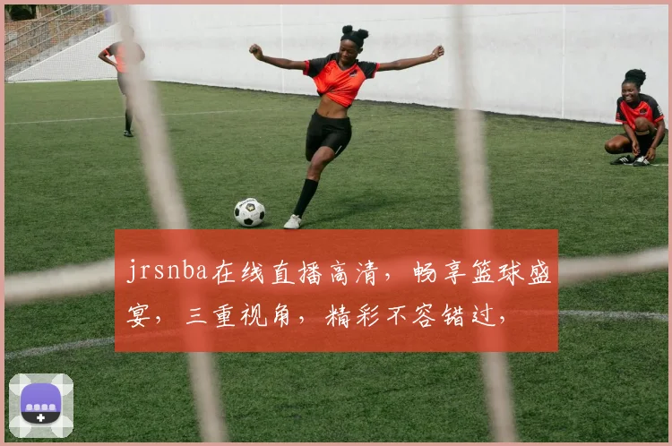 jrsnba在线直播高清，畅享篮球盛宴，三重视角，精彩不容错过，