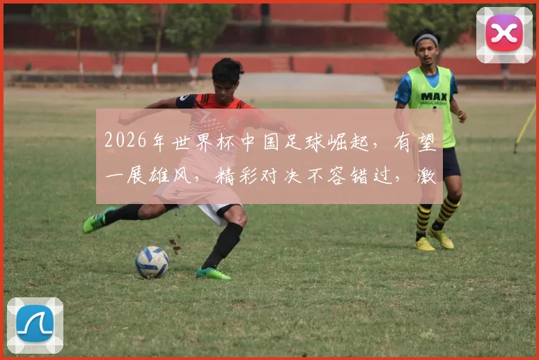 2026年世界杯中国足球崛起，有望一展雄风，精彩对决不容错过，激情碰撞在即