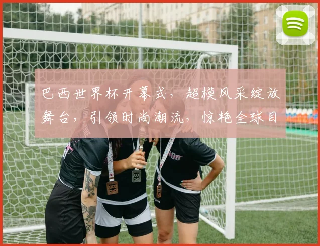 巴西世界杯开幕式，超模风采绽放舞台，引领时尚潮流，惊艳全球目光，不容错过