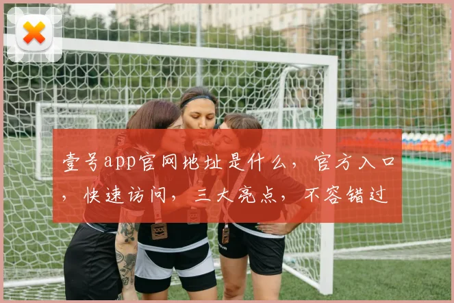 壹号app官网地址是什么，官方入口，快速访问，三大亮点，不容错过，立即体验